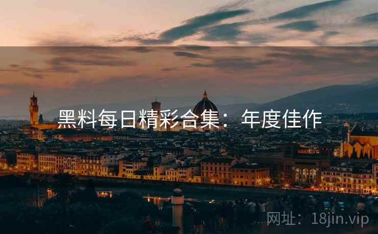 黑料每日精彩合集：年度佳作