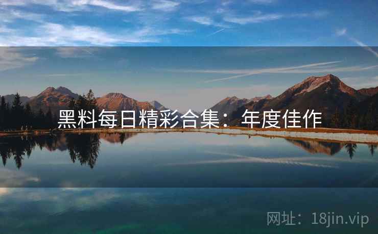 黑料每日精彩合集：年度佳作