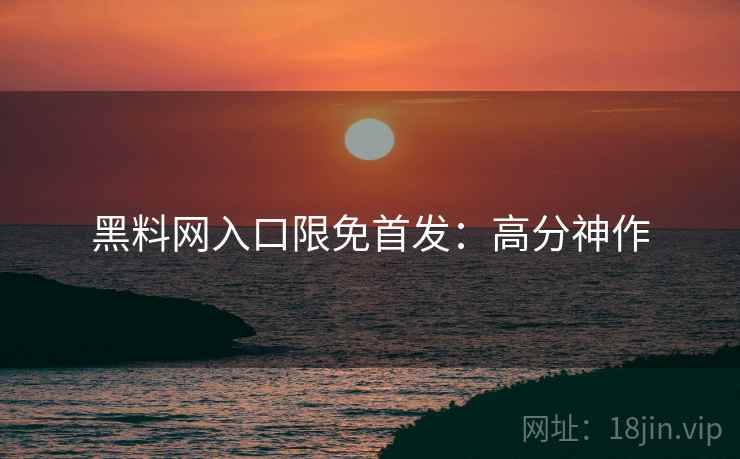 黑料网入口限免首发：高分神作