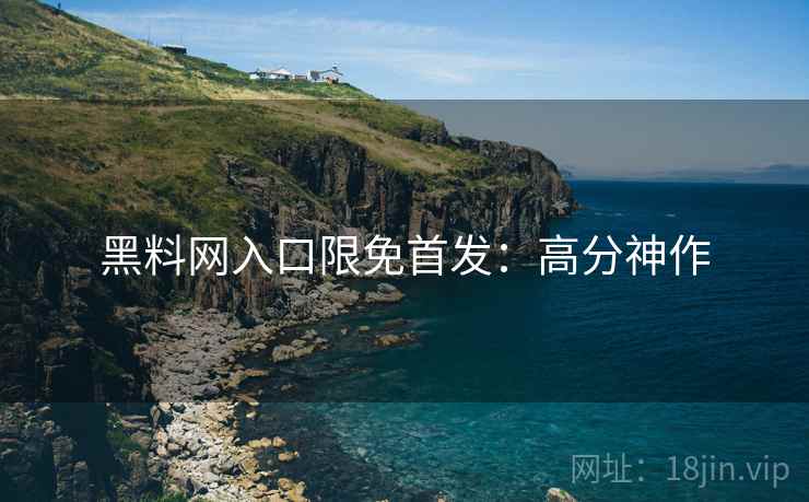 黑料网入口限免首发：高分神作
