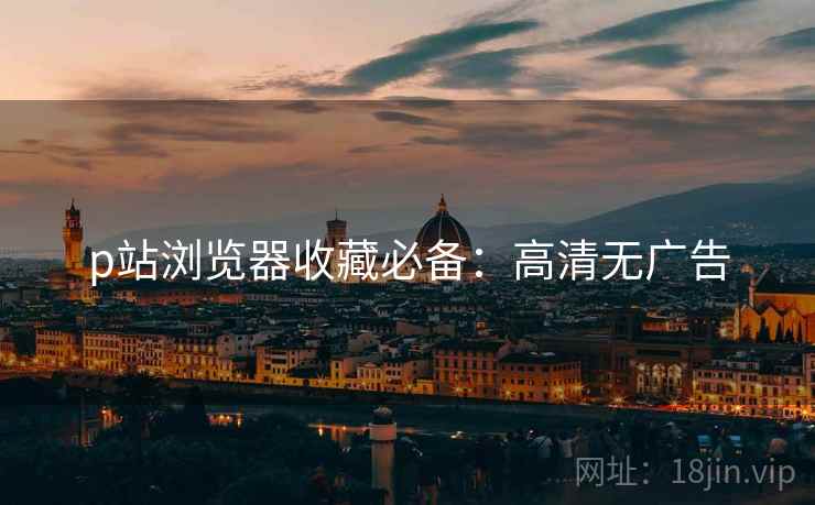 p站浏览器收藏必备：高清无广告