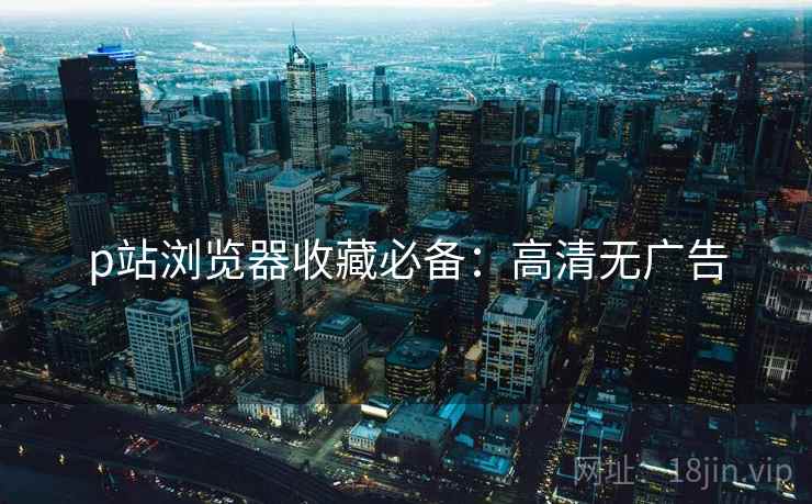 p站浏览器收藏必备：高清无广告