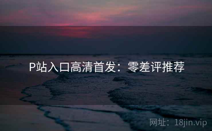 P站入口高清首发：零差评推荐