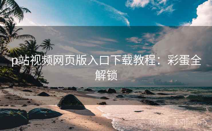 p站视频网页版入口下载教程：彩蛋全解锁