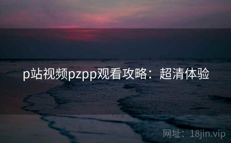 p站视频pzpp观看攻略：超清体验
