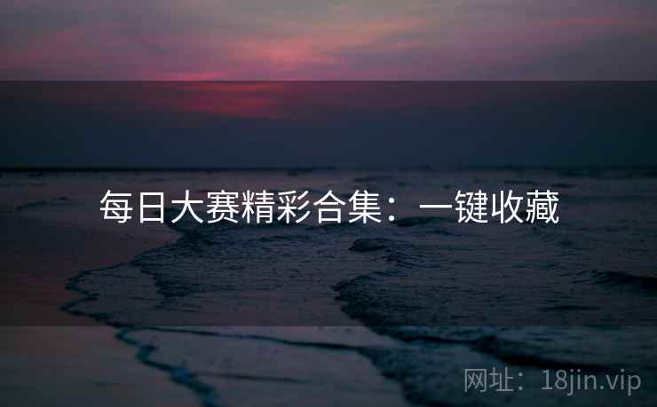 每日大赛精彩合集：一键收藏