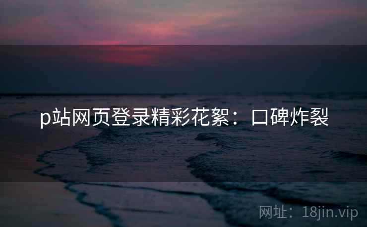 p站网页登录精彩花絮：口碑炸裂